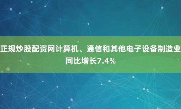 正规炒股配资网计算机、通信和其他电子设备制造业同比增长7.4%