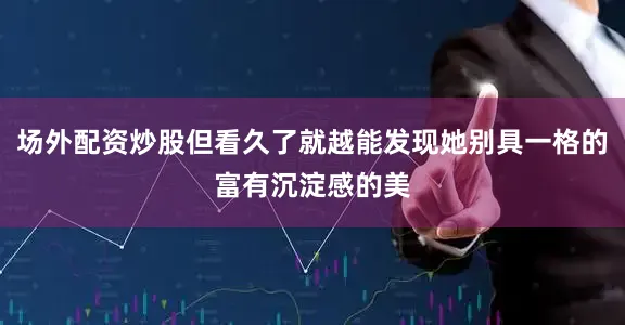场外配资炒股但看久了就越能发现她别具一格的富有沉淀感的美