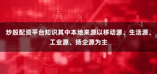 炒股配资平台知识其中本地来源以移动源、生活源、工业源、扬尘源为主